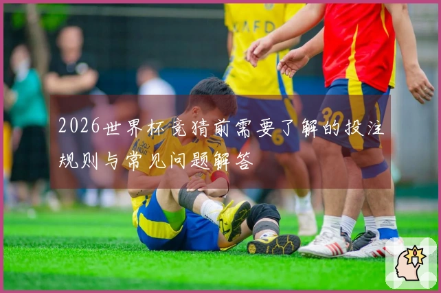 2026世界杯竞猜前需要了解的投注规则与常见问题解答